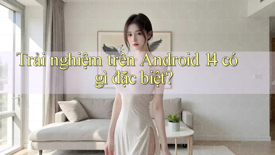 Trải nghiệm trên Android 14 có gì đặc biệt?