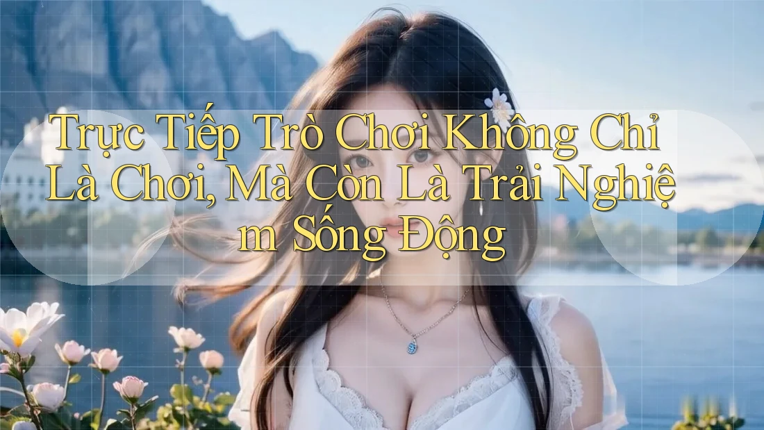 Trực Tiếp Trò Chơi Không Chỉ Là Chơi, Mà Còn Là Trải Nghiệm Sống Động