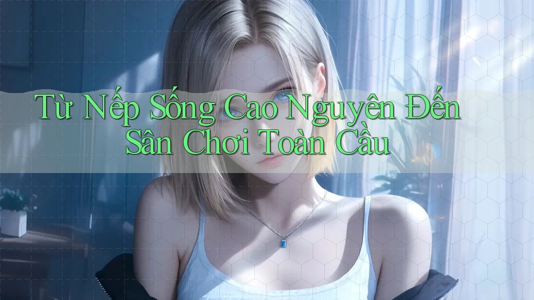Từ Nếp Sống Cao Nguyên Đến Sân Chơi Toàn Cầu