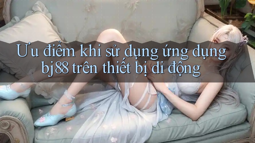 Ưu điểm khi sử dụng ứng dụng bj88 trên thiết bị di động Ưu điểm khi sử dụng ứng dụng bj88 trên thiết bị di động