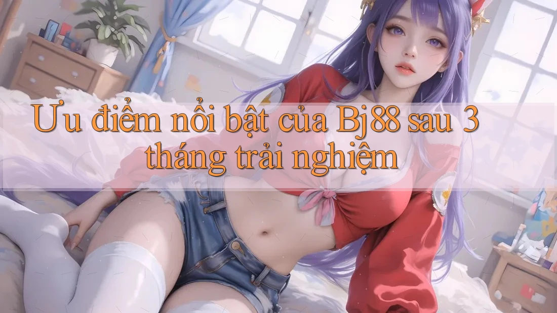 Ưu điểm nổi bật của Bj88 sau 3 tháng trải nghiệm