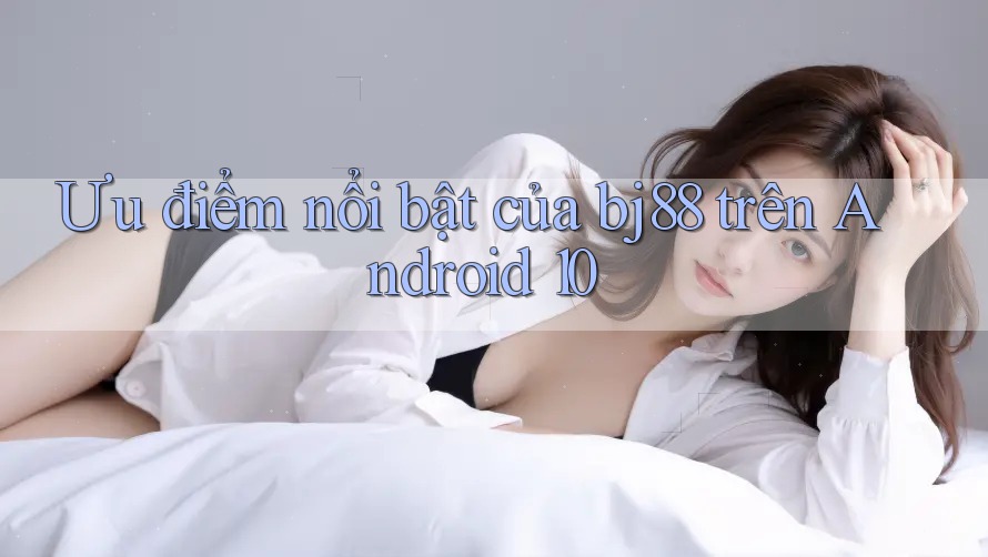 Ưu điểm nổi bật của bj88 trên Android 10 Ưu điểm nổi bật của bj88 trên Android 10