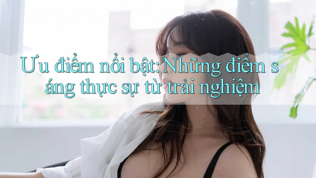 Ưu điểm nổi bật: Những điểm sáng thực sự từ trải nghiệm