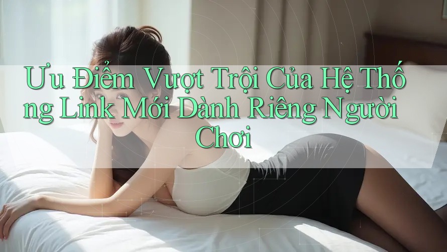 Ưu Điểm Vượt Trội Của Hệ Thống Link Mới Dành Riêng Người Chơi
