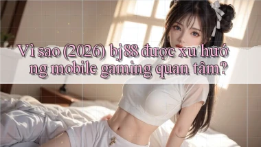 Vì sao (2026) bj88 được xu hướng mobile gaming quan tâm