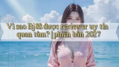 Vì sao Bj88 được reviewer uy tín quan tâm phiên bản 2027