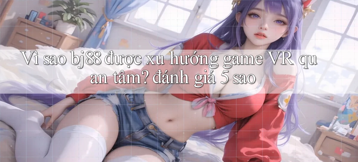 Vì sao bj88 được xu hướng game VR quan tâm đánh giá 5 sao