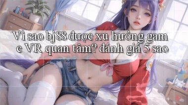 Vì sao bj88 được xu hướng game VR quan tâm đánh giá 5 sao