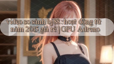 video so sánh bj88 hoạt động từ năm 2015 giá rẻ GPU Adreno