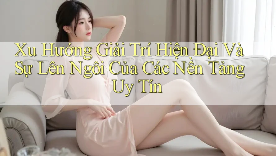 Xu Hướng Giải Trí Hiện Đại Và Sự Lên Ngôi Của Các Nền Tảng Uy Tín