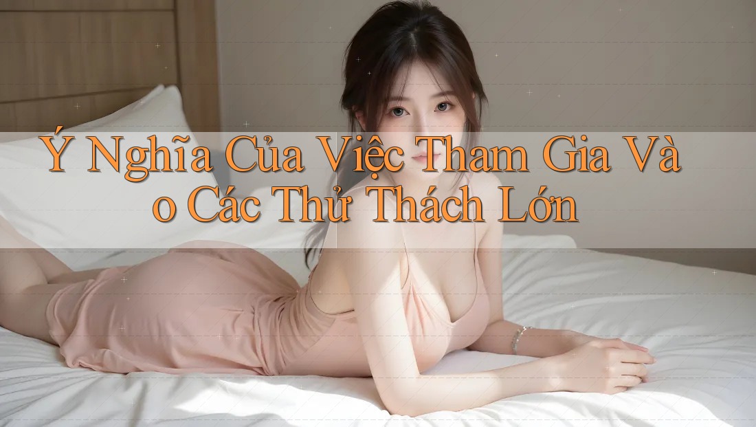 Ý Nghĩa Của Việc Tham Gia Vào Các Thử Thách Lớn Ý Nghĩa Của Việc Tham Gia Vào Các Thử Thách Lớn